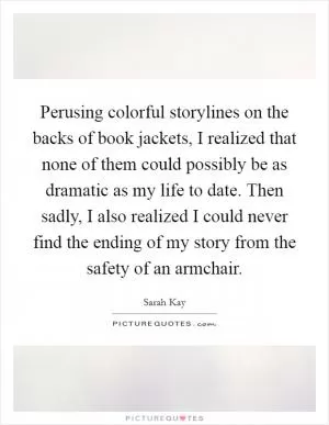 Perusing colorful storylines on the backs of book jackets, I realized that none of them could possibly be as dramatic as my life to date. Then sadly, I also realized I could never find the ending of my story from the safety of an armchair Picture Quote #1