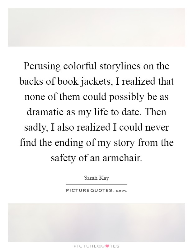 Perusing colorful storylines on the backs of book jackets, I realized that none of them could possibly be as dramatic as my life to date. Then sadly, I also realized I could never find the ending of my story from the safety of an armchair. Picture Quote #1