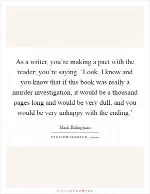 As a writer, you’re making a pact with the reader; you’re saying, ‘Look, I know and you know that if this book was really a murder investigation, it would be a thousand pages long and would be very dull, and you would be very unhappy with the ending.’ Picture Quote #1