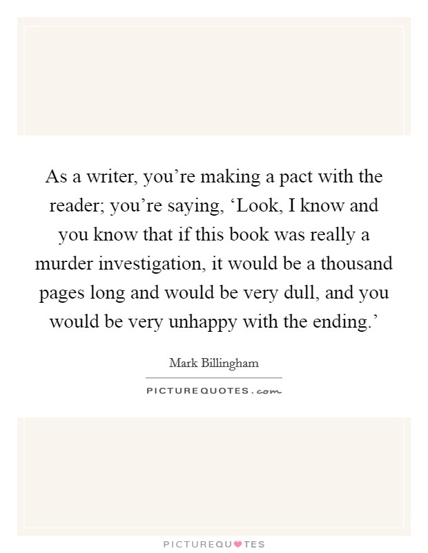 As a writer, you're making a pact with the reader; you're saying, ‘Look, I know and you know that if this book was really a murder investigation, it would be a thousand pages long and would be very dull, and you would be very unhappy with the ending.' Picture Quote #1