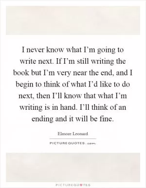I never know what I’m going to write next. If I’m still writing the book but I’m very near the end, and I begin to think of what I’d like to do next, then I’ll know that what I’m writing is in hand. I’ll think of an ending and it will be fine Picture Quote #1