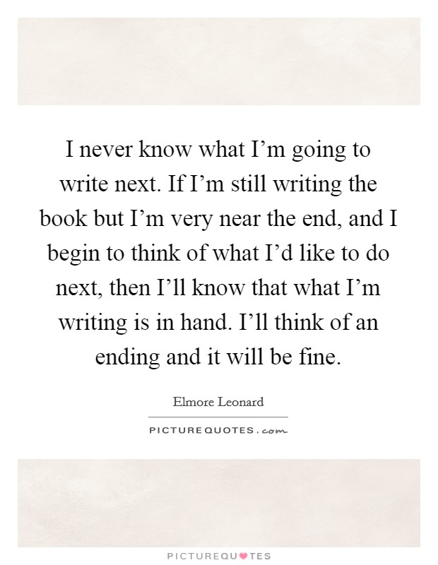 I never know what I'm going to write next. If I'm still writing the book but I'm very near the end, and I begin to think of what I'd like to do next, then I'll know that what I'm writing is in hand. I'll think of an ending and it will be fine. Picture Quote #1