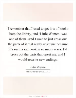 I remember that I used to get lots of books from the library, and ‘Little Women’ was one of them. And I used to just cross out the parts of it that really upset me because it’s such a sad book in so many ways. I’d cross out the parts that upset me, and I would rewrite new endings Picture Quote #1