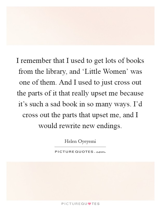 I remember that I used to get lots of books from the library, and ‘Little Women' was one of them. And I used to just cross out the parts of it that really upset me because it's such a sad book in so many ways. I'd cross out the parts that upset me, and I would rewrite new endings. Picture Quote #1