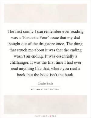 The first comic I can remember ever reading was a ‘Fantastic Four’ issue that my dad bought out of the drugstore once. The thing that struck me about it was that the ending wasn’t an ending. It was essentially a cliffhanger. It was the first time I had ever read anything like that, where you read a book, but the book isn’t the book Picture Quote #1