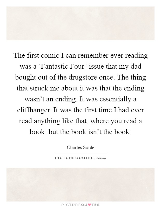 The first comic I can remember ever reading was a ‘Fantastic Four' issue that my dad bought out of the drugstore once. The thing that struck me about it was that the ending wasn't an ending. It was essentially a cliffhanger. It was the first time I had ever read anything like that, where you read a book, but the book isn't the book. Picture Quote #1