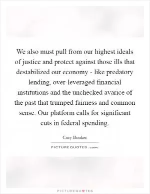 We also must pull from our highest ideals of justice and protect against those ills that destabilized our economy - like predatory lending, over-leveraged financial institutions and the unchecked avarice of the past that trumped fairness and common sense. Our platform calls for significant cuts in federal spending Picture Quote #1