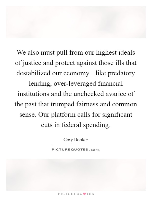 We also must pull from our highest ideals of justice and protect against those ills that destabilized our economy - like predatory lending, over-leveraged financial institutions and the unchecked avarice of the past that trumped fairness and common sense. Our platform calls for significant cuts in federal spending. Picture Quote #1