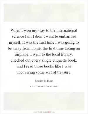 When I won my way to the international science fair, I didn’t want to embarrass myself. It was the first time I was going to be away from home, the first time taking an airplane. I went to the local library, checked out every single etiquette book, and I read those books like I was uncovering some sort of treasure Picture Quote #1