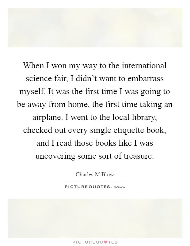 When I won my way to the international science fair, I didn't want to embarrass myself. It was the first time I was going to be away from home, the first time taking an airplane. I went to the local library, checked out every single etiquette book, and I read those books like I was uncovering some sort of treasure. Picture Quote #1