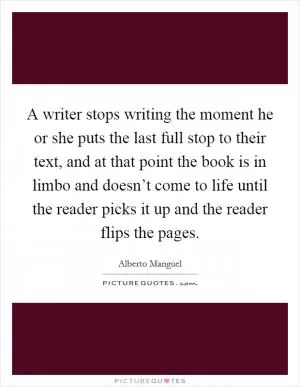 A writer stops writing the moment he or she puts the last full stop to their text, and at that point the book is in limbo and doesn’t come to life until the reader picks it up and the reader flips the pages Picture Quote #1