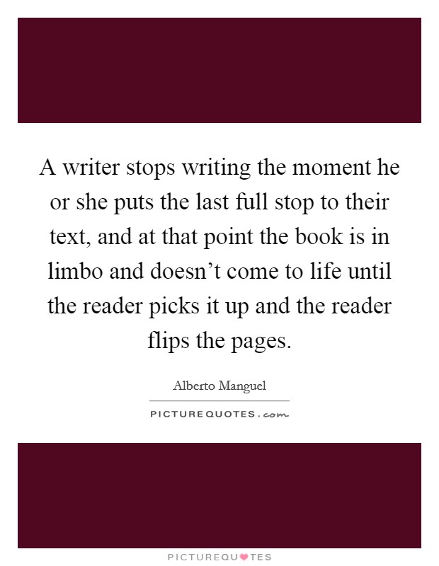 A writer stops writing the moment he or she puts the last full stop to their text, and at that point the book is in limbo and doesn't come to life until the reader picks it up and the reader flips the pages. Picture Quote #1