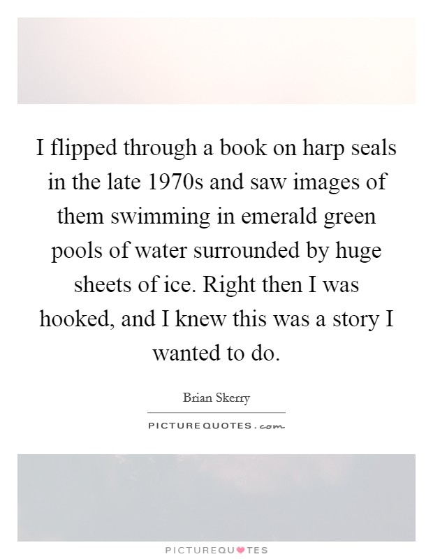 I flipped through a book on harp seals in the late 1970s and saw images of them swimming in emerald green pools of water surrounded by huge sheets of ice. Right then I was hooked, and I knew this was a story I wanted to do. Picture Quote #1