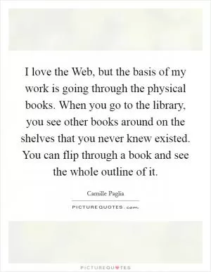 I love the Web, but the basis of my work is going through the physical books. When you go to the library, you see other books around on the shelves that you never knew existed. You can flip through a book and see the whole outline of it Picture Quote #1