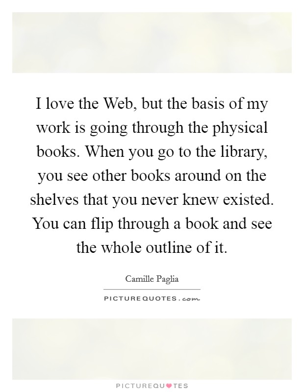I love the Web, but the basis of my work is going through the physical books. When you go to the library, you see other books around on the shelves that you never knew existed. You can flip through a book and see the whole outline of it. Picture Quote #1
