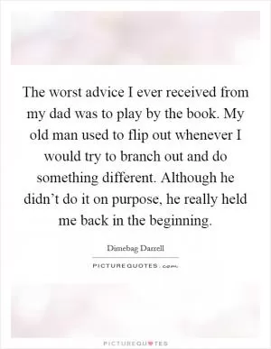 The worst advice I ever received from my dad was to play by the book. My old man used to flip out whenever I would try to branch out and do something different. Although he didn’t do it on purpose, he really held me back in the beginning Picture Quote #1
