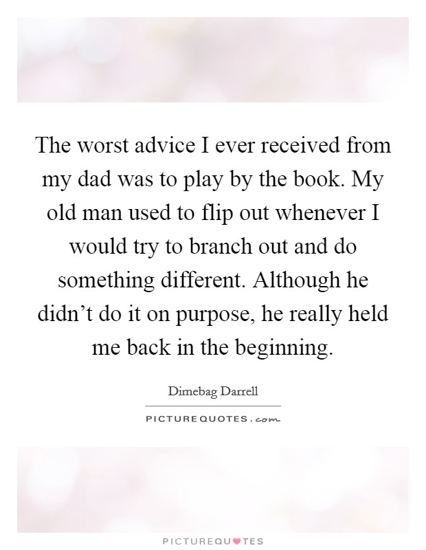 The worst advice I ever received from my dad was to play by the book. My old man used to flip out whenever I would try to branch out and do something different. Although he didn't do it on purpose, he really held me back in the beginning. Picture Quote #1