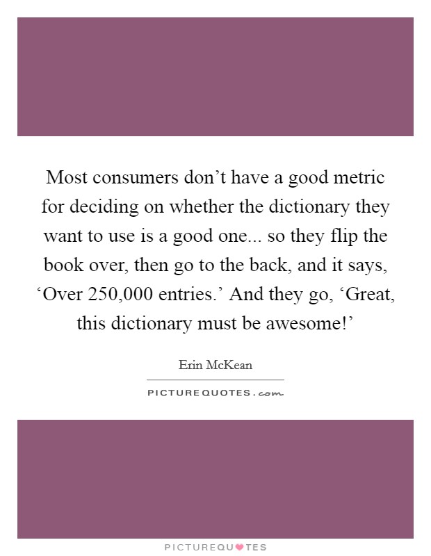 Most consumers don't have a good metric for deciding on whether the dictionary they want to use is a good one... so they flip the book over, then go to the back, and it says, ‘Over 250,000 entries.' And they go, ‘Great, this dictionary must be awesome!' Picture Quote #1