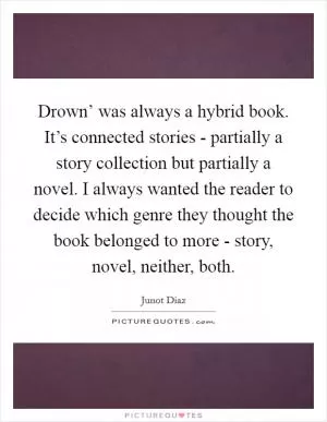 Drown’ was always a hybrid book. It’s connected stories - partially a story collection but partially a novel. I always wanted the reader to decide which genre they thought the book belonged to more - story, novel, neither, both Picture Quote #1