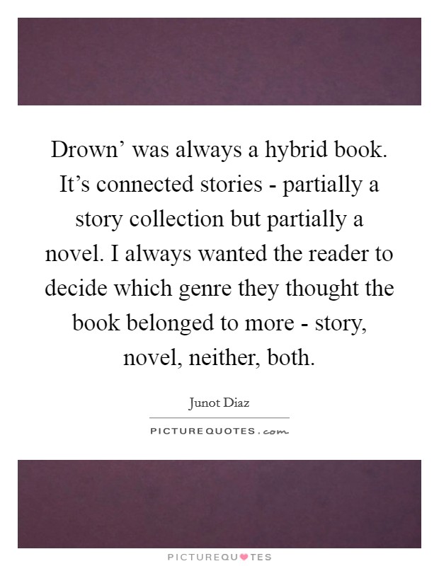 Drown' was always a hybrid book. It's connected stories - partially a story collection but partially a novel. I always wanted the reader to decide which genre they thought the book belonged to more - story, novel, neither, both. Picture Quote #1