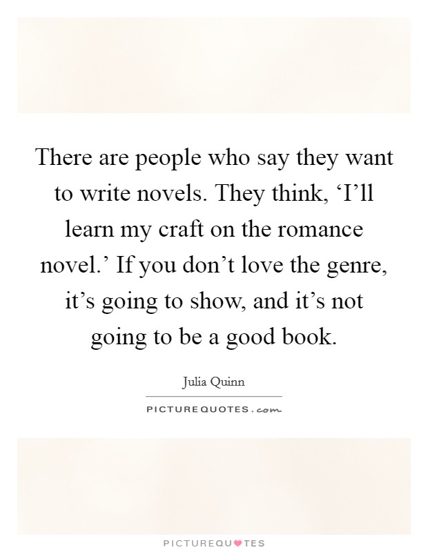 There are people who say they want to write novels. They think, ‘I'll learn my craft on the romance novel.' If you don't love the genre, it's going to show, and it's not going to be a good book. Picture Quote #1