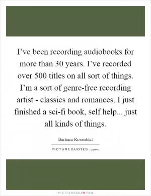 I’ve been recording audiobooks for more than 30 years. I’ve recorded over 500 titles on all sort of things. I’m a sort of genre-free recording artist - classics and romances, I just finished a sci-fi book, self help... just all kinds of things Picture Quote #1