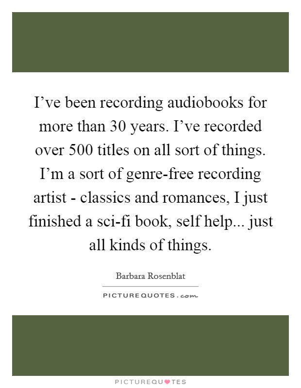 I've been recording audiobooks for more than 30 years. I've recorded over 500 titles on all sort of things. I'm a sort of genre-free recording artist - classics and romances, I just finished a sci-fi book, self help... just all kinds of things. Picture Quote #1