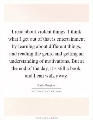 I read about violent things. I think what I get out of that is entertainment by learning about different things, and reading the genre and getting an understanding of motivations. But at the end of the day, it’s still a book, and I can walk away Picture Quote #1