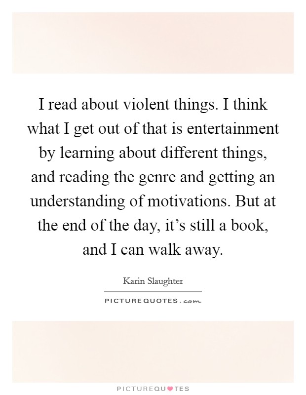 I read about violent things. I think what I get out of that is entertainment by learning about different things, and reading the genre and getting an understanding of motivations. But at the end of the day, it's still a book, and I can walk away. Picture Quote #1
