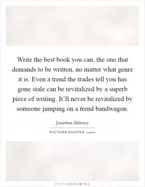 Write the best book you can, the one that demands to be written, no matter what genre it is. Even a trend the trades tell you has gone stale can be revitalized by a superb piece of writing. It’ll never be revitalized by someone jumping on a trend bandwagon Picture Quote #1