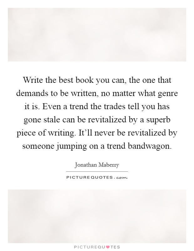 Write the best book you can, the one that demands to be written, no matter what genre it is. Even a trend the trades tell you has gone stale can be revitalized by a superb piece of writing. It'll never be revitalized by someone jumping on a trend bandwagon. Picture Quote #1