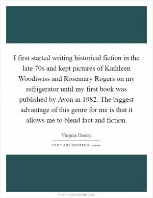 I first started writing historical fiction in the late  70s and kept pictures of Kathleen Woodiwiss and Rosemary Rogers on my refrigerator until my first book was published by Avon in 1982. The biggest advantage of this genre for me is that it allows me to blend fact and fiction Picture Quote #1