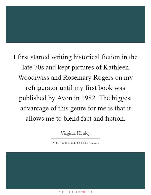 I first started writing historical fiction in the late  70s and kept pictures of Kathleen Woodiwiss and Rosemary Rogers on my refrigerator until my first book was published by Avon in 1982. The biggest advantage of this genre for me is that it allows me to blend fact and fiction. Picture Quote #1