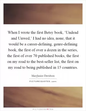 When I wrote the first Betsy book, ‘Undead and Unwed,’ I had no idea, none, that it would be a career-defining, genre-defining book, the first of over a dozen in the series, the first of over 70 published books, the first on my road to the best-seller list, the first on my road to being published in 15 countries Picture Quote #1