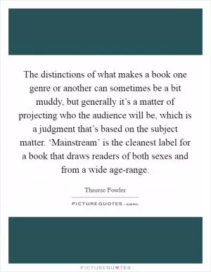 The distinctions of what makes a book one genre or another can sometimes be a bit muddy, but generally it’s a matter of projecting who the audience will be, which is a judgment that’s based on the subject matter. ‘Mainstream’ is the cleanest label for a book that draws readers of both sexes and from a wide age-range Picture Quote #1