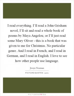 I read everything. I’ll read a John Grisham novel, I’ll sit and read a whole book of poems by Maya Angelou, or I’ll just read some Mary Oliver - this is a book that was given to me for Christmas. No particular genre. And I read in French, and I read in German, and I read in English. I love to see how other people use language Picture Quote #1