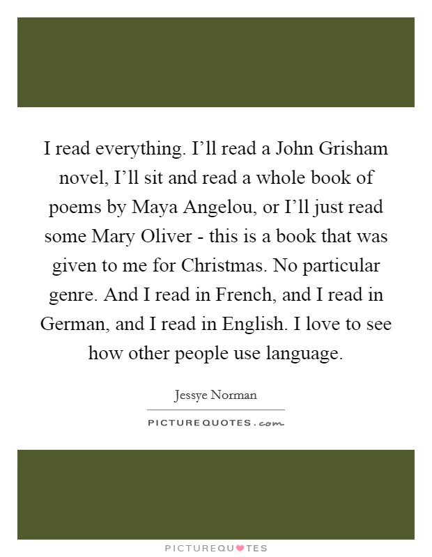 I read everything. I'll read a John Grisham novel, I'll sit and read a whole book of poems by Maya Angelou, or I'll just read some Mary Oliver - this is a book that was given to me for Christmas. No particular genre. And I read in French, and I read in German, and I read in English. I love to see how other people use language. Picture Quote #1