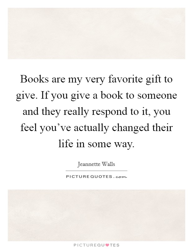 Books are my very favorite gift to give. If you give a book to someone and they really respond to it, you feel you've actually changed their life in some way. Picture Quote #1
