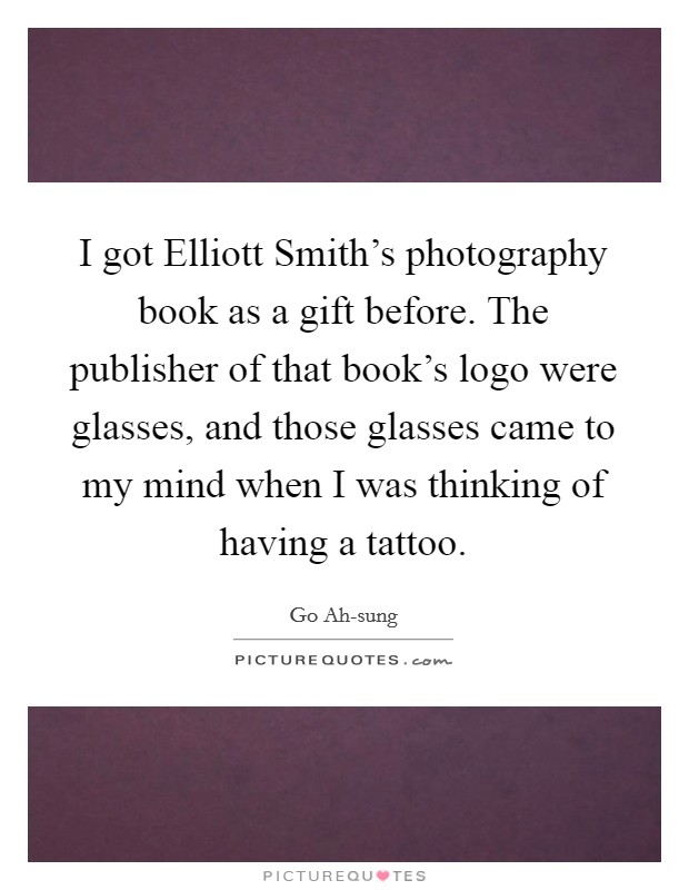 I got Elliott Smith's photography book as a gift before. The publisher of that book's logo were glasses, and those glasses came to my mind when I was thinking of having a tattoo. Picture Quote #1