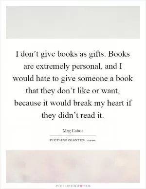 I don’t give books as gifts. Books are extremely personal, and I would hate to give someone a book that they don’t like or want, because it would break my heart if they didn’t read it Picture Quote #1