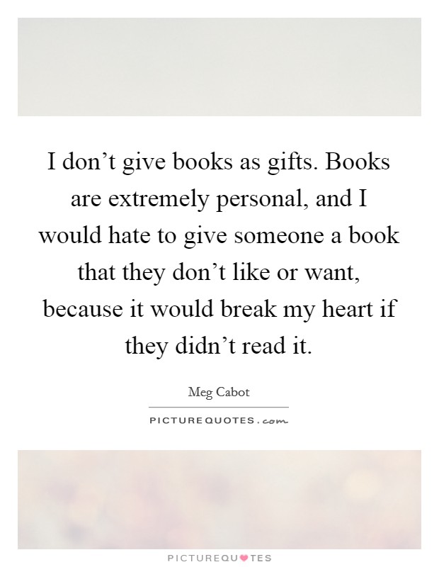 I don't give books as gifts. Books are extremely personal, and I would hate to give someone a book that they don't like or want, because it would break my heart if they didn't read it. Picture Quote #1