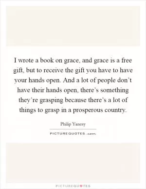 I wrote a book on grace, and grace is a free gift, but to receive the gift you have to have your hands open. And a lot of people don’t have their hands open, there’s something they’re grasping because there’s a lot of things to grasp in a prosperous country Picture Quote #1