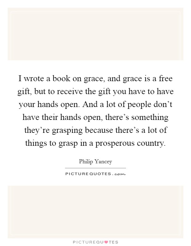 I wrote a book on grace, and grace is a free gift, but to receive the gift you have to have your hands open. And a lot of people don't have their hands open, there's something they're grasping because there's a lot of things to grasp in a prosperous country. Picture Quote #1