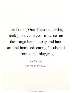 The book [ One Thousand Gifts] took just over a year to write, on the fringe hours, early and late, around home educating 6 kids and farming and blogging Picture Quote #1