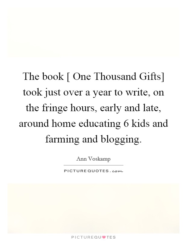 The book [ One Thousand Gifts] took just over a year to write, on the fringe hours, early and late, around home educating 6 kids and farming and blogging. Picture Quote #1