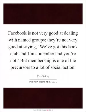 Facebook is not very good at dealing with named groups; they’re not very good at saying, ‘We’ve got this book club and I’m a member and you’re not.’ But membership is one of the precursors to a lot of social action Picture Quote #1