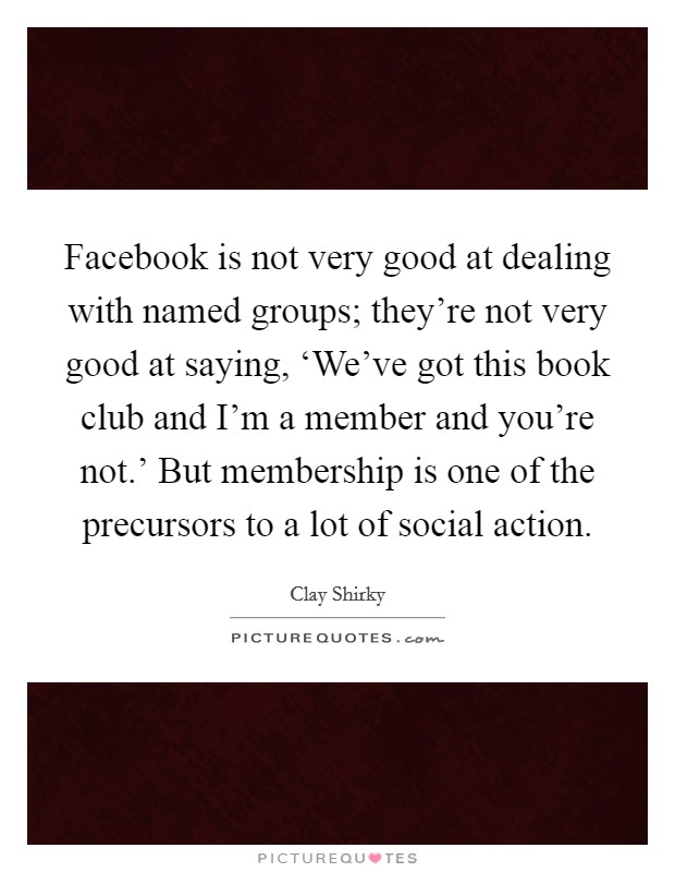 Facebook is not very good at dealing with named groups; they're not very good at saying, ‘We've got this book club and I'm a member and you're not.' But membership is one of the precursors to a lot of social action. Picture Quote #1