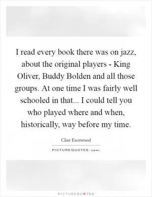 I read every book there was on jazz, about the original players - King Oliver, Buddy Bolden and all those groups. At one time I was fairly well schooled in that... I could tell you who played where and when, historically, way before my time Picture Quote #1