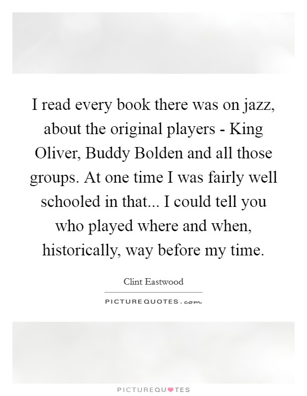 I read every book there was on jazz, about the original players - King Oliver, Buddy Bolden and all those groups. At one time I was fairly well schooled in that... I could tell you who played where and when, historically, way before my time. Picture Quote #1