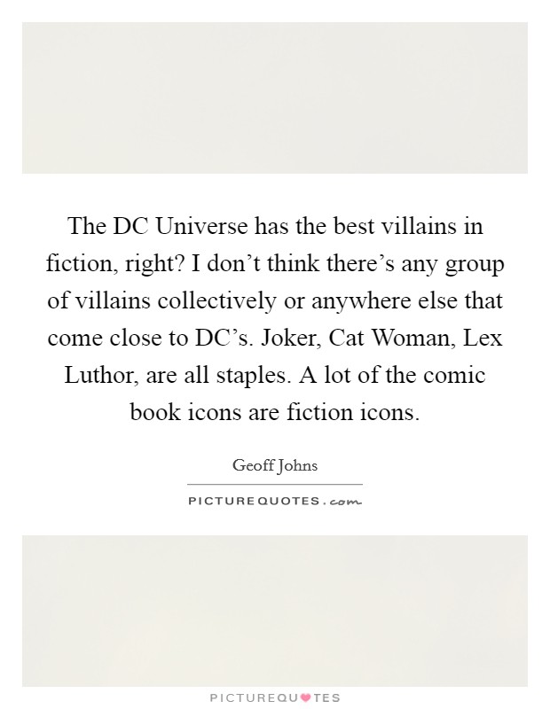 The DC Universe has the best villains in fiction, right? I don't think there's any group of villains collectively or anywhere else that come close to DC's. Joker, Cat Woman, Lex Luthor, are all staples. A lot of the comic book icons are fiction icons. Picture Quote #1